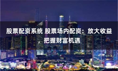 股票配资系统 股票场内配资：放大收益，把握财富机遇