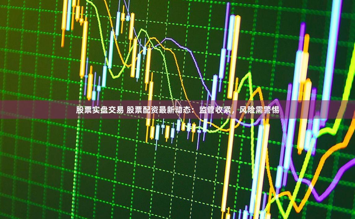 股票实盘交易 股票配资最新动态：监管收紧，风险需警惕