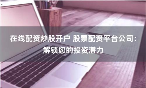 在线配资炒股开户 股票配资平台公司：解锁您的投资潜力