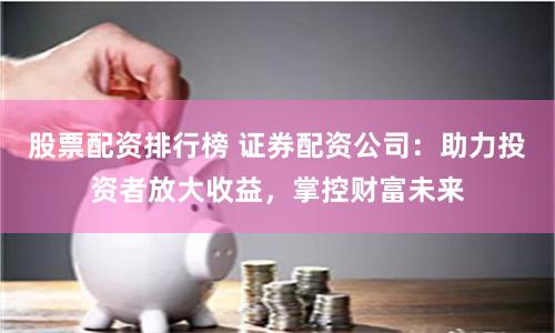 股票配资排行榜 证券配资公司：助力投资者放大收益，掌控财富未来
