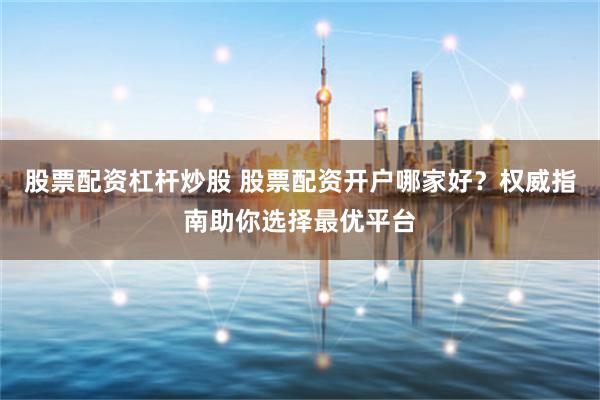 股票配资杠杆炒股 股票配资开户哪家好？权威指南助你选择最优平台