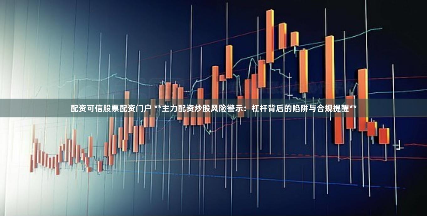 配资可信股票配资门户 **主力配资炒股风险警示：杠杆背后的陷阱与合规提醒**