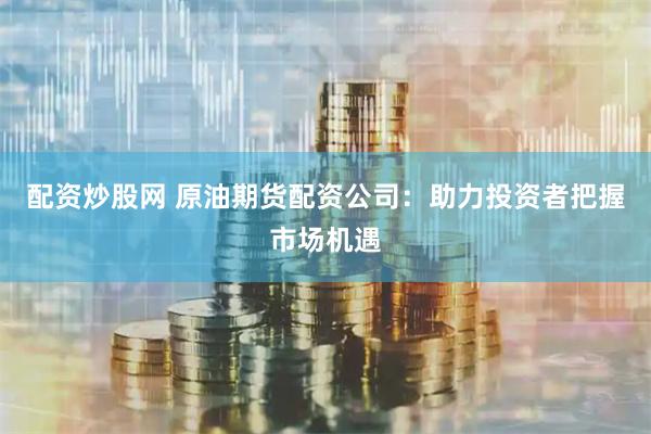 配资炒股网 原油期货配资公司：助力投资者把握市场机遇