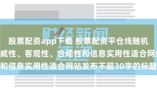 股票配资app下载 股票配资平仓线随机生成含有中立性、权威性、客观性、合规性和信息实用性适合网站发布不超30字的标题